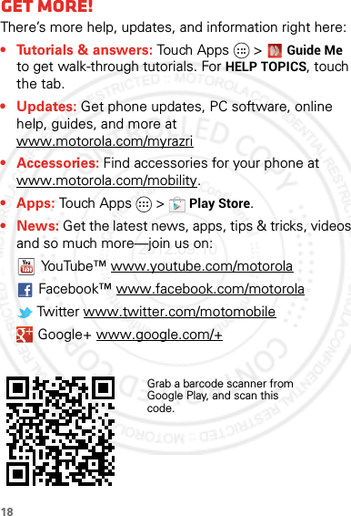 18Want mor e?Get more!There’s more help, updates, and information right here:• Tutorials &amp; answers: Touch Apps &gt; Guide Me to get walk-through tutorials. For HELP TOPICS, touch the tab.• Updates: Get phone updates, PC software, online help, guides, and more at www.motorola.com/myrazri• Accessories: Find accessories for your phone at www.motorola.com/mobility.• Apps: Touch Apps  &gt;Play Store.•News: Get the latest news, apps, tips &amp; tricks, videos and so much more—join us on:YouTube™ www.youtube.com/motorolaFacebook™ www.facebook.com/motorola Twitter www.twitter.com/motomobile Google+ www.google.com/+Grab a barcode scanner from Google Play, and scan this code.2012.09.10 FCC