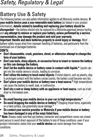 20 Safety, Regulatory &amp; LegalSafety, Regulatory &amp; LegalBattery Use &amp; SafetyBatte ry Use  &amp; Sa fetyThe following battery use and safety information applies to all Motorola mobile devices. If your mobile device uses a non-removable main battery (as stated in your product information), details related to handling and replacing your battery should be disregarded—the battery should only be replaced by a Motorola-approved service facility, and any attempt to remove or replace your battery, unless performed by a service representative, may damage the product and void your warranty.Important: Handle and store batteries properly to avoid injury or damage. Most battery safety issues arise from improper handling of batteries, and particularly from the continued use of damaged batteries.DON’Ts• Don’t disassemble, crush, puncture, shred, or otherwise attempt to change the form of your battery.• Don’t use tools, sharp objects, or excessive force to insert or remove the battery as this can damage the battery.• Don’t let the mobile device or battery come in contact with liquids.* Liquids can get into the mobile device’s circuits, leading to corrosion.• Don’t allow the battery to touch metal objects. If metal objects, such as jewelry, stay in prolonged contact with the battery contact points, the battery could become very hot.• Don’t place your mobile device or battery near a heat source.* High temperatures can cause the battery to swell, leak, or malfunction.• Don’t dry a wet or damp battery with an appliance or heat source, such as a hair dryer or microwave oven.DOs• Do avoid leaving your mobile device in your car in high temperatures.*• Do avoid dropping the mobile device or battery.* Dropping these items, especially on a hard surface, can potentially cause damage.*• Do contact your service provider or Motorola if your mobile device or battery has been damaged in any of the ways listed here.* Note: Always make sure that any battery, connector and compartment covers are closed and secure to avoid direct exposure of the battery to any of these conditions, even if your product information states that your mobile device can resist damage from these conditions.2012.09.10 FCC