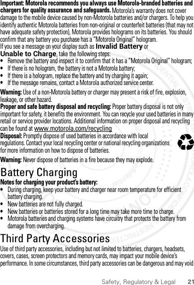 21Safety, Regulatory &amp; LegalImportant: Motorola recommends you always use Motorola-branded batteries and chargers for quality assurance and safeguards. Motorola’s warranty does not cover damage to the mobile device caused by non-Motorola batteries and/or chargers. To help you identify authentic Motorola batteries from non-original or counterfeit batteries (that may not have adequate safety protection), Motorola provides holograms on its batteries. You should confirm that any battery you purchase has a “Motorola Original” hologram.If you see a message on your display such as Invalid Battery or Unable to Charge, take the following steps:•Remove the battery and inspect it to confirm that it has a “Motorola Original” hologram;•If there is no hologram, the battery is not a Motorola battery;•If there is a hologram, replace the battery and try charging it again;•If the message remains, contact a Motorola authorized service center.Warning: Use of a non-Motorola battery or charger may present a risk of fire, explosion, leakage, or other hazard.Proper and safe battery disposal and recycling: Proper battery disposal is not only important for safety, it benefits the environment. You can recycle your used batteries in many retail or service provider locations. Additional information on proper disposal and recycling can be found at www.motorola.com/recyclingDisposal: Promptly dispose of used batteries in accordance with local regulations. Contact your local recycling center or national recycling organizations for more information on how to dispose of batteries.Warning: Never dispose of batteries in a fire because they may explode.Battery ChargingBattery ChargingNotes for charging your product’s battery:•During charging, keep your battery and charger near room temperature for efficient battery charging.•New batteries are not fully charged.•New batteries or batteries stored for a long time may take more time to charge.•Motorola batteries and charging systems have circuitry that protects the battery from damage from overcharging.Third Party AccessoriesThird Party A ccessoriesUse of third party accessories, including but not limited to batteries, chargers, headsets, covers, cases, screen protectors and memory cards, may impact your mobile device’s performance. In some circumstances, third party accessories can be dangerous and may void 032375o2012.09.10 FCC