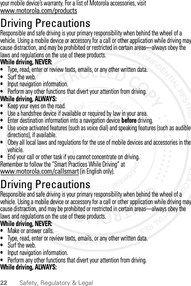 22 Safety, Regulatory &amp; Legalyour mobile device’s warranty. For a list of Motorola accessories, visit www.motorola.com/productsDriving PrecautionsDriving Precaut ionsResponsible and safe driving is your primary responsibility when behind the wheel of a vehicle. Using a mobile device or accessory for a call or other application while driving may cause distraction, and may be prohibited or restricted in certain areas—always obey the laws and regulations on the use of these products.While driving, NEVER:•Type, read, enter or review texts, emails, or any other written data.•Surf the web.•Input navigation information.•Perform any other functions that divert your attention from driving.While driving, ALWAYS:•Keep your eyes on the road.•Use a handsfree device if available or required by law in your area.•Enter destination information into a navigation device before driving.•Use voice activated features (such as voice dial) and speaking features (such as audible directions), if available.•Obey all local laws and regulations for the use of mobile devices and accessories in the vehicle.•End your call or other task if you cannot concentrate on driving.Remember to follow the “Smart Practices While Driving” at www.motorola.com/callsmart (in English only).Driving PrecautionsDriving Precaut ionsResponsible and safe driving is your primary responsibility when behind the wheel of a vehicle. Using a mobile device or accessory for a call or other application while driving may cause distraction, and may be prohibited or restricted in certain areas—always obey the laws and regulations on the use of these products.While driving, NEVER:•Make or answer calls.•Type, read, enter or review texts, emails, or any other written data.•Surf the web.•Input navigation information.•Perform any other functions that divert your attention from driving.While driving, ALWAYS:2012.09.10 FCC