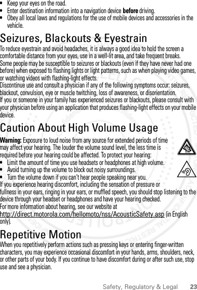 23Safety, Regulatory &amp; Legal•Keep your eyes on the road.•Enter destination information into a navigation device before driving.•Obey all local laws and regulations for the use of mobile devices and accessories in the vehicle.Seizures, Blackouts &amp; EyestrainSeizures,  Blackouts &amp; Eyes trainTo reduce eyestrain and avoid headaches, it is always a good idea to hold the screen a comfortable distance from your eyes, use in a well-lit area, and take frequent breaks.Some people may be susceptible to seizures or blackouts (even if they have never had one before) when exposed to flashing lights or light patterns, such as when playing video games, or watching videos with flashing-light effects.Discontinue use and consult a physician if any of the following symptoms occur: seizures, blackout, convulsion, eye or muscle twitching, loss of awareness, or disorientation.If you or someone in your family has experienced seizures or blackouts, please consult with your physician before using an application that produces flashing-light effects on your mobile device.Caution About High Volume UsageHigh VolumeWarning: Exposure to loud noise from any source for extended periods of time may affect your hearing. The louder the volume sound level, the less time is required before your hearing could be affected. To protect your hearing:•Limit the amount of time you use headsets or headphones at high volume.•Avoid turning up the volume to block out noisy surroundings.•Turn the volume down if you can’t hear people speaking near you.If you experience hearing discomfort, including the sensation of pressure or fullness in your ears, ringing in your ears, or muffled speech, you should stop listening to the device through your headset or headphones and have your hearing checked.For more information about hearing, see our website at http://direct.motorola.com/hellomoto/nss/AcousticSafety.asp (in English only).Repetitive MotionRepetitive MotionWhen you repetitively perform actions such as pressing keys or entering finger-written characters, you may experience occasional discomfort in your hands, arms, shoulders, neck, or other parts of your body. If you continue to have discomfort during or after such use, stop use and see a physician.2012.09.10 FCC