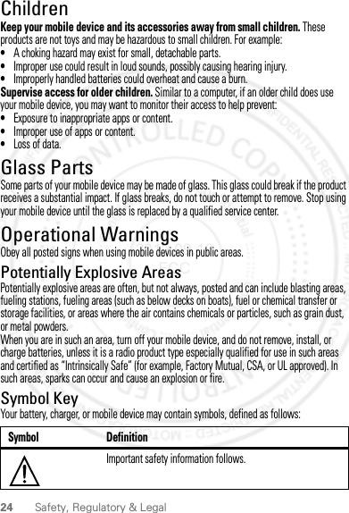 24 Safety, Regulatory &amp; LegalChildrenChildrenKeep your mobile device and its accessories away from small children. These products are not toys and may be hazardous to small children. For example:•A choking hazard may exist for small, detachable parts.•Improper use could result in loud sounds, possibly causing hearing injury.•Improperly handled batteries could overheat and cause a burn.Supervise access for older children. Similar to a computer, if an older child does use your mobile device, you may want to monitor their access to help prevent:•Exposure to inappropriate apps or content.•Improper use of apps or content.•Loss of data.Glass PartsGlass Pa rtsSome parts of your mobile device may be made of glass. This glass could break if the product receives a substantial impact. If glass breaks, do not touch or attempt to remove. Stop using your mobile device until the glass is replaced by a qualified service center.Operational WarningsOperationa l WarningsObey all posted signs when using mobile devices in public areas.Potentially Explosive AreasPotentially explosive areas are often, but not always, posted and can include blasting areas, fueling stations, fueling areas (such as below decks on boats), fuel or chemical transfer or storage facilities, or areas where the air contains chemicals or particles, such as grain dust, or metal powders.When you are in such an area, turn off your mobile device, and do not remove, install, or charge batteries, unless it is a radio product type especially qualified for use in such areas and certified as “Intrinsically Safe” (for example, Factory Mutual, CSA, or UL approved). In such areas, sparks can occur and cause an explosion or fire.Symbol KeyYour battery, charger, or mobile device may contain symbols, defined as follows:Symbol DefinitionImportant safety information follows.032374o2012.09.10 FCC