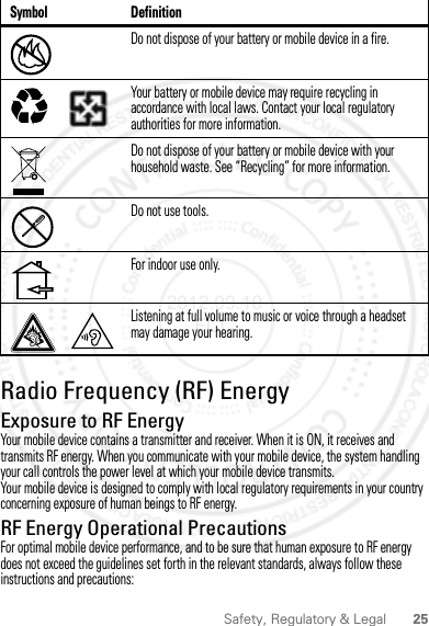 25Safety, Regulatory &amp; LegalRadio Frequency (RF) EnergyRF EnergyExposure to RF EnergyYour mobile device contains a transmitter and receiver. When it is ON, it receives and transmits RF energy. When you communicate with your mobile device, the system handling your call controls the power level at which your mobile device transmits.Your mobile device is designed to comply with local regulatory requirements in your country concerning exposure of human beings to RF energy.RF Energy Operational PrecautionsFor optimal mobile device performance, and to be sure that human exposure to RF energy does not exceed the guidelines set forth in the relevant standards, always follow these instructions and precautions:Do not dispose of your battery or mobile device in a fire.Your battery or mobile device may require recycling in accordance with local laws. Contact your local regulatory authorities for more information.Do not dispose of your battery or mobile device with your household waste. See “Recycling” for more information.Do not use tools.For indoor use only.Listening at full volume to music or voice through a headset may damage your hearing.Symbol Definition032376o032375o2012.09.10 FCC