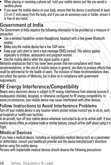 26 Safety, Regulatory &amp; Legal•When placing or receiving a phone call, hold your mobile device just like you would a landline phone.•If you wear the mobile device on your body, ensure that the device is positioned at least 2.5 cm (1 inch) away from the body, and if you use an accessory case or holder, ensure it is free of any metal.Government of IndiaThe Government of India requires the following information to be provided as a measure of precaution:•Use a wireless handsfree system (headphone, headset) with a low power Bluetooth emitter.•Make sure the mobile device has a low SAR value.•Keep your calls short or send a text message (SMS) instead. This advice applies especially to children, adolescents and pregnant women.•Use the mobile device when the signal quality is good.Motorola emphasizes that it has never been proven that non-compliance with these recommendations, or the use of a mobile device in general, are likely to produce effects that could be detrimental for the health of users. The inclusion of these recommendations does not reflect the opinion of Motorola, but is done so in compliance with government requirements.RF Energy Interference/CompatibilityNearly every electronic device is subject to RF energy interference from external sources if inadequately shielded, designed, or otherwise configured for RF energy compatibility. In some circumstances, your mobile device may cause interference with other devices.Follow Instructions to Avoid Interference ProblemsTurn off your mobile device in any location where posted notices instruct you to do so, such as hospitals or health care facilities.In an aircraft, turn off your mobile device whenever instructed to do so by airline staff. If your mobile device offers an airplane mode or similar feature, consult airline staff about using it in flight.Medical DevicesIf you have a medical device, including an implantable medical device such as a pacemaker or defibrillator, consult your healthcare provider and the device manufacturer’s directions before using this mobile device.Persons with implantable medical devices should observe the following precautions:2012.09.10 FCC