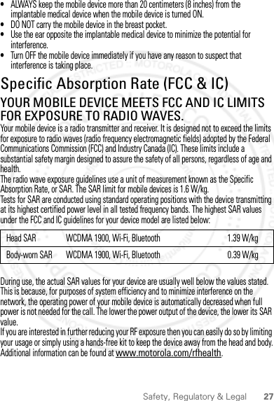 27Safety, Regulatory &amp; Legal•ALWAYS keep the mobile device more than 20 centimeters (8 inches) from the implantable medical device when the mobile device is turned ON.•DO NOT carry the mobile device in the breast pocket.•Use the ear opposite the implantable medical device to minimize the potential for interference.•Turn OFF the mobile device immediately if you have any reason to suspect that interference is taking place.Specific Absorption Rate (FCC &amp; IC)SAR (FCC &amp; IC)YOUR MOBILE DEVICE MEETS FCC AND IC LIMITS FOR EXPOSURE TO RADIO WAVES.Your mobile device is a radio transmitter and receiver. It is designed not to exceed the limits for exposure to radio waves (radio frequency electromagnetic fields) adopted by the Federal Communications Commission (FCC) and Industry Canada (IC). These limits include a substantial safety margin designed to assure the safety of all persons, regardless of age and health.The radio wave exposure guidelines use a unit of measurement known as the Specific Absorption Rate, or SAR. The SAR limit for mobile devices is 1.6 W/kg.Tests for SAR are conducted using standard operating positions with the device transmitting at its highest certified power level in all tested frequency bands. The highest SAR values under the FCC and IC guidelines for your device model are listed below:During use, the actual SAR values for your device are usually well below the values stated. This is because, for purposes of system efficiency and to minimize interference on the network, the operating power of your mobile device is automatically decreased when full power is not needed for the call. The lower the power output of the device, the lower its SAR value.If you are interested in further reducing your RF exposure then you can easily do so by limiting your usage or simply using a hands-free kit to keep the device away from the head and body.Additional information can be found at www.motorola.com/rfhealth.Head SAR WCDMA 1900, Wi-Fi, Bluetooth 1.39 W/kgBody-worn SAR WCDMA 1900, Wi-Fi, Bluetooth                                       0.39 W/kg2012.09.10 FCC