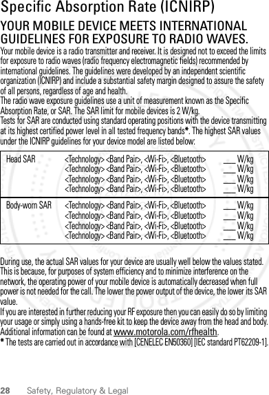 28 Safety, Regulatory &amp; LegalSpecific Absorption Rate (ICNIRP)SAR (ICNIRP)YOUR MOBILE DEVICE MEETS INTERNATIONAL GUIDELINES FOR EXPOSURE TO RADIO WAVES.Your mobile device is a radio transmitter and receiver. It is designed not to exceed the limits for exposure to radio waves (radio frequency electromagnetic fields) recommended by international guidelines. The guidelines were developed by an independent scientific organization (ICNIRP) and include a substantial safety margin designed to assure the safety of all persons, regardless of age and health.The radio wave exposure guidelines use a unit of measurement known as the Specific Absorption Rate, or SAR. The SAR limit for mobile devices is 2 W/kg.Tests for SAR are conducted using standard operating positions with the device transmitting at its highest certified power level in all tested frequency bands*. The highest SAR values under the ICNIRP guidelines for your device model are listed below:During use, the actual SAR values for your device are usually well below the values stated. This is because, for purposes of system efficiency and to minimize interference on the network, the operating power of your mobile device is automatically decreased when full power is not needed for the call. The lower the power output of the device, the lower its SAR value.If you are interested in further reducing your RF exposure then you can easily do so by limiting your usage or simply using a hands-free kit to keep the device away from the head and body.Additional information can be found at www.motorola.com/rfhealth.* The tests are carried out in accordance with [CENELEC EN50360] [IEC standard PT62209-1].Head SAR &lt;Technology&gt; &lt;Band Pair&gt;, &lt;Wi-Fi&gt;, &lt;Bluetooth&gt;&lt;Technology&gt; &lt;Band Pair&gt;, &lt;Wi-Fi&gt;, &lt;Bluetooth&gt;&lt;Technology&gt; &lt;Band Pair&gt;, &lt;Wi-Fi&gt;, &lt;Bluetooth&gt;&lt;Technology&gt; &lt;Band Pair&gt;, &lt;Wi-Fi&gt;, &lt;Bluetooth&gt;___ W/kg___ W/kg___ W/kg___ W/kgBody-worn SAR &lt;Technology&gt; &lt;Band Pair&gt;, &lt;Wi-Fi&gt;, &lt;Bluetooth&gt;&lt;Technology&gt; &lt;Band Pair&gt;, &lt;Wi-Fi&gt;, &lt;Bluetooth&gt;&lt;Technology&gt; &lt;Band Pair&gt;, &lt;Wi-Fi&gt;, &lt;Bluetooth&gt;&lt;Technology&gt; &lt;Band Pair&gt;, &lt;Wi-Fi&gt;, &lt;Bluetooth&gt;___ W/kg___ W/kg___ W/kg___ W/kg2012.09.10 FCC