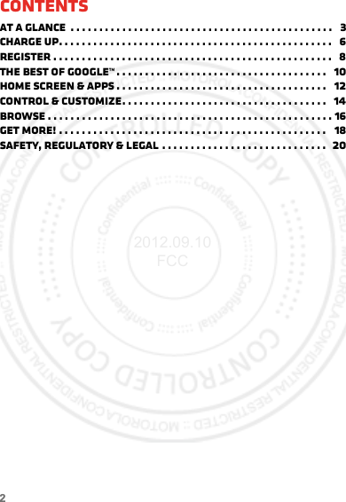 2ContentsAt a glance  . . . . . . . . . . . . . . . . . . . . . . . . . . . . . . . . . . . . . . . . . . . . . .   3Charge up. . . . . . . . . . . . . . . . . . . . . . . . . . . . . . . . . . . . . . . . . . . . . . . .   6Register . . . . . . . . . . . . . . . . . . . . . . . . . . . . . . . . . . . . . . . . . . . . . . . . .   8The best of Google™ . . . . . . . . . . . . . . . . . . . . . . . . . . . . . . . . . . . . .   10Home screen &amp; apps . . . . . . . . . . . . . . . . . . . . . . . . . . . . . . . . . . . . .   12Control &amp; customize. . . . . . . . . . . . . . . . . . . . . . . . . . . . . . . . . . . .   14Browse . . . . . . . . . . . . . . . . . . . . . . . . . . . . . . . . . . . . . . . . . . . . . . . . . . 16Get more! . . . . . . . . . . . . . . . . . . . . . . . . . . . . . . . . . . . . . . . . . . . . . . .   18Safety, Regulatory &amp; Legal . . . . . . . . . . . . . . . . . . . . . . . . . . . . .  202012.09.10 FCC