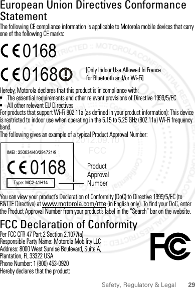 29Safety, Regulatory &amp; LegalEuropean Union Directives Conformance StatementEU Conform anceThe following CE compliance information is applicable to Motorola mobile devices that carry one of the following CE marks:Hereby, Motorola declares that this product is in compliance with:•The essential requirements and other relevant provisions of Directive 1999/5/EC•All other relevant EU DirectivesFor products that support Wi-Fi 802.11a (as defined in your product information): This device is restricted to indoor use when operating in the 5.15 to 5.25 GHz (802.11a) Wi-Fi frequency band.The following gives an example of a typical Product Approval Number:You can view your product’s Declaration of Conformity (DoC) to Directive 1999/5/EC (to R&amp;TTE Directive) at www.motorola.com/rtte (in English only). To find your DoC, enter the Product Approval Number from your product’s label in the “Search” bar on the website.FCC Declaration of ConformityFCC DoCPer FCC CFR 47 Part 2 Section 2.1077(a)Responsible Party Name: Motorola Mobility LLCAddress: 8000 West Sunrise Boulevard, Suite A,Plantation, FL 33322 USAPhone Number: 1 (800) 453-0920Hereby declares that the product:0168 [Only Indoor Use Allowed In Francefor Bluetooth and/or Wi-Fi]01680168 Product Approval Number2012.09.10 FCC