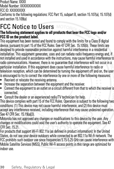 30 Safety, Regulatory &amp; LegalProduct Name: XXXXModel Number: XXXXXXXXXXXXFCC ID: XXXXXXXXXConforms to the following regulations: FCC Part 15, subpart B, section 15.107(a), 15.107(d) and section 15.109(a)FCC Notice to UsersFCC NoticeThe following statement applies to all products that bear the FCC logo and/or FCC ID on the product label.This equipment has been tested and found to comply with the limits for a Class B digital device, pursuant to part 15 of the FCC Rules. See 47 CFR Sec. 15.105(b). These limits are designed to provide reasonable protection against harmful interference in a residential installation. This equipment generates, uses and can radiate radio frequency energy and, if not installed and used in accordance with the instructions, may cause harmful interference to radio communications. However, there is no guarantee that interference will not occur in a particular installation. If this equipment does cause harmful interference to radio or television reception, which can be determined by turning the equipment off and on, the user is encouraged to try to correct the interference by one or more of the following measures:•Reorient or relocate the receiving antenna.•Increase the separation between the equipment and the receiver.•Connect the equipment to an outlet on a circuit different from that to which the receiver is connected.•Consult the dealer or an experienced radio/TV technician for help.This device complies with part 15 of the FCC Rules. Operation is subject to the following two conditions: (1) This device may not cause harmful interference, and (2) this device must accept any interference received, including interference that may cause undesired operation. See 47 CFR Sec. 15.19(a)(3).Motorola has not approved any changes or modifications to this device by the user. Any changes or modifications could void the user’s authority to operate the equipment. See 47 CFR Sec. 15.21.For products that support Wi-Fi 802.11a (as defined in product information): In the United States, do not use your device outdoors while connected to an 802.11a Wi-Fi network. The FCC prohibits such outdoor use since frequencies 5.15-5.25 GHz can cause interference with Mobile Satellite Services (MSS). Public Wi-Fi access points in this range are optimized for indoor use.2012.09.10 FCC