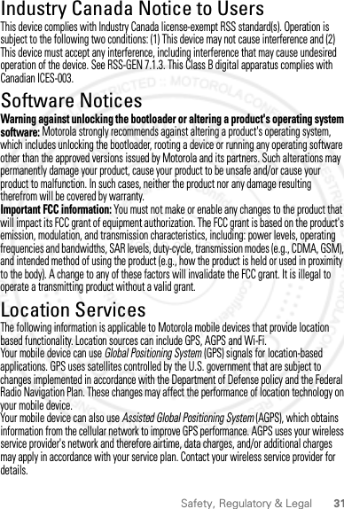 31Safety, Regulatory &amp; LegalIndustry Canada Notice to UsersIndustr y Canada NoticeThis device complies with Industry Canada license-exempt RSS standard(s). Operation is subject to the following two conditions: (1) This device may not cause interference and (2) This device must accept any interference, including interference that may cause undesired operation of the device. See RSS-GEN 7.1.3. This Class B digital apparatus complies with Canadian ICES-003.Software NoticesSoftware NoticesWarning against unlocking the bootloader or altering a product&apos;s operating system software: Motorola strongly recommends against altering a product&apos;s operating system, which includes unlocking the bootloader, rooting a device or running any operating software other than the approved versions issued by Motorola and its partners. Such alterations may permanently damage your product, cause your product to be unsafe and/or cause your product to malfunction. In such cases, neither the product nor any damage resulting therefrom will be covered by warranty.Important FCC information: You must not make or enable any changes to the product that will impact its FCC grant of equipment authorization. The FCC grant is based on the product&apos;s emission, modulation, and transmission characteristics, including: power levels, operating frequencies and bandwidths, SAR levels, duty-cycle, transmission modes (e.g., CDMA, GSM), and intended method of using the product (e.g., how the product is held or used in proximity to the body). A change to any of these factors will invalidate the FCC grant. It is illegal to operate a transmitting product without a valid grant.Location ServicesLocationThe following information is applicable to Motorola mobile devices that provide location based functionality. Location sources can include GPS, AGPS and Wi-Fi.Your mobile device can use Global Positioning System (GPS) signals for location-based applications. GPS uses satellites controlled by the U.S. government that are subject to changes implemented in accordance with the Department of Defense policy and the Federal Radio Navigation Plan. These changes may affect the performance of location technology on your mobile device.Your mobile device can also use Assisted Global Positioning System (AGPS), which obtains information from the cellular network to improve GPS performance. AGPS uses your wireless service provider&apos;s network and therefore airtime, data charges, and/or additional charges may apply in accordance with your service plan. Contact your wireless service provider for details.2012.09.10 FCC