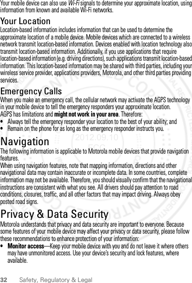 32 Safety, Regulatory &amp; LegalYour mobile device can also use Wi-Fi signals to determine your approximate location, using information from known and available Wi-Fi networks.Your LocationLocation-based information includes information that can be used to determine the approximate location of a mobile device. Mobile devices which are connected to a wireless network transmit location-based information. Devices enabled with location technology also transmit location-based information. Additionally, if you use applications that require location-based information (e.g. driving directions), such applications transmit location-based information. This location-based information may be shared with third parties, including your wireless service provider, applications providers, Motorola, and other third parties providing services.Emergency CallsWhen you make an emergency call, the cellular network may activate the AGPS technology in your mobile device to tell the emergency responders your approximate location.AGPS has limitations and might not work in your area. Therefore:•Always tell the emergency responder your location to the best of your ability; and•Remain on the phone for as long as the emergency responder instructs you.NavigationNavigationThe following information is applicable to Motorola mobile devices that provide navigation features.When using navigation features, note that mapping information, directions and other navigational data may contain inaccurate or incomplete data. In some countries, complete information may not be available. Therefore, you should visually confirm that the navigational instructions are consistent with what you see. All drivers should pay attention to road conditions, closures, traffic, and all other factors that may impact driving. Always obey posted road signs.Privacy &amp; Data SecurityPrivacy &amp; Data SecurityMotorola understands that privacy and data security are important to everyone. Because some features of your mobile device may affect your privacy or data security, please follow these recommendations to enhance protection of your information:• Monitor access—Keep your mobile device with you and do not leave it where others may have unmonitored access. Use your device’s security and lock features, where available.2012.09.10 FCC