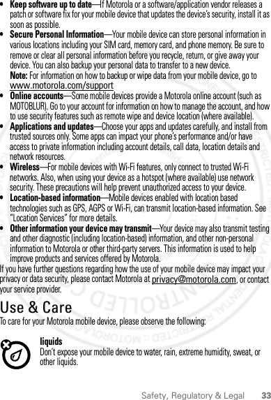 33Safety, Regulatory &amp; Legal• Keep software up to date—If Motorola or a software/application vendor releases a patch or software fix for your mobile device that updates the device’s security, install it as soon as possible.• Secure Personal Information—Your mobile device can store personal information in various locations including your SIM card, memory card, and phone memory. Be sure to remove or clear all personal information before you recycle, return, or give away your device. You can also backup your personal data to transfer to a new device.Note: For information on how to backup or wipe data from your mobile device, go to www.motorola.com/support• Online accounts—Some mobile devices provide a Motorola online account (such as MOTOBLUR). Go to your account for information on how to manage the account, and how to use security features such as remote wipe and device location (where available).• Applications and updates—Choose your apps and updates carefully, and install from trusted sources only. Some apps can impact your phone’s performance and/or have access to private information including account details, call data, location details and network resources.•Wireless—For mobile devices with Wi-Fi features, only connect to trusted Wi-Fi networks. Also, when using your device as a hotspot (where available) use network security. These precautions will help prevent unauthorized access to your device.• Location-based information—Mobile devices enabled with location based technologies such as GPS, AGPS or Wi-Fi, can transmit location-based information. See “Location Services” for more details.• Other information your device may transmit—Your device may also transmit testing and other diagnostic (including location-based) information, and other non-personal information to Motorola or other third-party servers. This information is used to help improve products and services offered by Motorola.If you have further questions regarding how the use of your mobile device may impact your privacy or data security, please contact Motorola at privacy@motorola.com, or contact your service provider.Use &amp; CareUse &amp; CareTo care for your Motorola mobile device, please observe the following:liquidsDon’t expose your mobile device to water, rain, extreme humidity, sweat, or other liquids.2012.09.10 FCC