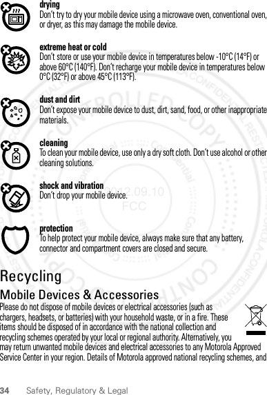 34 Safety, Regulatory &amp; LegaldryingDon’t try to dry your mobile device using a microwave oven, conventional oven, or dryer, as this may damage the mobile device.extreme heat or coldDon’t store or use your mobile device in temperatures below -10°C (14°F) or above 60°C (140°F). Don’t recharge your mobile device in temperatures below 0°C (32°F) or above 45°C (113°F).dust and dirtDon’t expose your mobile device to dust, dirt, sand, food, or other inappropriate materials.cleaningTo clean your mobile device, use only a dry soft cloth. Don’t use alcohol or other cleaning solutions.shock and vibrationDon’t drop your mobile device.protectionTo help protect your mobile device, always make sure that any battery, connector and compartment covers are closed and secure.RecyclingRecyclin gMobile Devices &amp; AccessoriesPlease do not dispose of mobile devices or electrical accessories (such as chargers, headsets, or batteries) with your household waste, or in a fire. These items should be disposed of in accordance with the national collection and recycling schemes operated by your local or regional authority. Alternatively, you may return unwanted mobile devices and electrical accessories to any Motorola Approved Service Center in your region. Details of Motorola approved national recycling schemes, and 2012.09.10 FCC