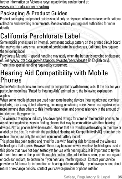 35Safety, Regulatory &amp; Legalfurther information on Motorola recycling activities can be found at: www.motorola.com/recyclingPackaging &amp; Product GuidesProduct packaging and product guides should only be disposed of in accordance with national collection and recycling requirements. Please contact your regional authorities for more details.California Perchlorate LabelPerchlorate LabelSome mobile phones use an internal, permanent backup battery on the printed circuit board that may contain very small amounts of perchlorate. In such cases, California law requires the following label:Perchlorate Material – special handling may apply when the battery is recycled or disposed of. See www.dtsc.ca.gov/hazardouswaste/perchlorate (in English only).There is no special handling required by consumers.Hearing Aid Compatibility with Mobile PhonesHearing Aid CompatibilitySome Motorola phones are measured for compatibility with hearing aids. If the box for your particular model has “Rated for Hearing Aids” printed on it, the following explanation applies.When some mobile phones are used near some hearing devices (hearing aids and cochlear implants), users may detect a buzzing, humming, or whining noise. Some hearing devices are more immune than others to this interference noise, and phones also vary in the amount of interference they generate.The wireless telephone industry has developed ratings for some of their mobile phones, to assist hearing device users in finding phones that may be compatible with their hearing devices. Not all phones have been rated. Phones that are rated have the rating on their box or a label on the box. To maintain the published Hearing Aid Compatibility (HAC) rating for this mobile phone, use only the original equipment battery model.This phone has been tested and rated for use with hearing aids for some of the wireless technologies that it uses. However, there may be some newer wireless technologies used in this phone that have not been tested yet for use with hearing aids. It is important to try the different features of this phone thoroughly and in different locations, using your hearing aid or cochlear implant, to determine if you hear any interfering noise. Contact your service provider or Motorola for information on hearing aid compatibility. If you have questions about return or exchange policies, contact your service provider or phone retailer.2012.09.10 FCC