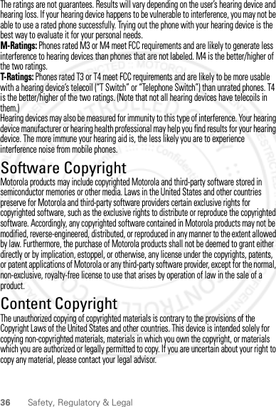 36 Safety, Regulatory &amp; LegalThe ratings are not guarantees. Results will vary depending on the user’s hearing device and hearing loss. If your hearing device happens to be vulnerable to interference, you may not be able to use a rated phone successfully. Trying out the phone with your hearing device is the best way to evaluate it for your personal needs.M-Ratings: Phones rated M3 or M4 meet FCC requirements and are likely to generate less interference to hearing devices than phones that are not labeled. M4 is the better/higher of the two ratings.T-Ratings: Phones rated T3 or T4 meet FCC requirements and are likely to be more usable with a hearing device’s telecoil (“T Switch” or “Telephone Switch”) than unrated phones. T4 is the better/higher of the two ratings. (Note that not all hearing devices have telecoils in them.)Hearing devices may also be measured for immunity to this type of interference. Your hearing device manufacturer or hearing health professional may help you find results for your hearing device. The more immune your hearing aid is, the less likely you are to experience interference noise from mobile phones.Software CopyrightSoftware CopyrightMotorola products may include copyrighted Motorola and third-party software stored in semiconductor memories or other media. Laws in the United States and other countries preserve for Motorola and third-party software providers certain exclusive rights for copyrighted software, such as the exclusive rights to distribute or reproduce the copyrighted software. Accordingly, any copyrighted software contained in Motorola products may not be modified, reverse-engineered, distributed, or reproduced in any manner to the extent allowed by law. Furthermore, the purchase of Motorola products shall not be deemed to grant either directly or by implication, estoppel, or otherwise, any license under the copyrights, patents, or patent applications of Motorola or any third-party software provider, except for the normal, non-exclusive, royalty-free license to use that arises by operation of law in the sale of a product.Content CopyrightContent Copy rightThe unauthorized copying of copyrighted materials is contrary to the provisions of the Copyright Laws of the United States and other countries. This device is intended solely for copying non-copyrighted materials, materials in which you own the copyright, or materials which you are authorized or legally permitted to copy. If you are uncertain about your right to copy any material, please contact your legal advisor.2012.09.10 FCC