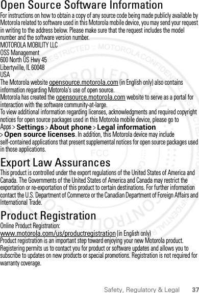 37Safety, Regulatory &amp; LegalOpen Source Software InformationOSS  Inform ationFor instructions on how to obtain a copy of any source code being made publicly available by Motorola related to software used in this Motorola mobile device, you may send your request in writing to the address below. Please make sure that the request includes the model number and the software version number.MOTOROLA MOBILITY LLCOSS Management600 North US Hwy 45Libertyville, IL 60048USAThe Motorola website opensource.motorola.com (in English only) also contains information regarding Motorola&apos;s use of open source.Motorola has created the opensource.motorola.com website to serve as a portal for interaction with the software community-at-large.To view additional information regarding licenses, acknowledgments and required copyright notices for open source packages used in this Motorola mobile device, please go to Apps &gt;Settings &gt;About phone &gt;Legal information &gt;Open source licenses. In addition, this Motorola device may include self-contained applications that present supplemental notices for open source packages used in those applications.Export Law AssurancesExport LawThis product is controlled under the export regulations of the United States of America and Canada. The Governments of the United States of America and Canada may restrict the exportation or re-exportation of this product to certain destinations. For further information contact the U.S. Department of Commerce or the Canadian Department of Foreign Affairs and International Trade.Product RegistrationRegistrationOnline Product Registration:www.motorola.com/us/productregistration (in English only)Product registration is an important step toward enjoying your new Motorola product. Registering permits us to contact you for product or software updates and allows you to subscribe to updates on new products or special promotions. Registration is not required for warranty coverage.2012.09.10 FCC