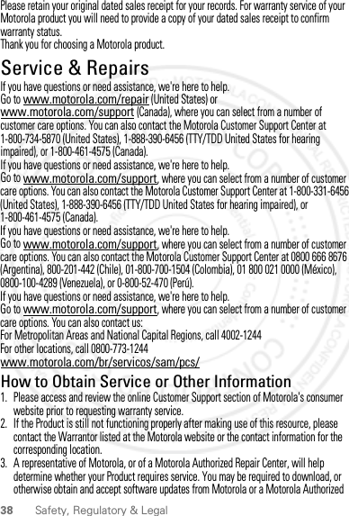 38 Safety, Regulatory &amp; LegalPlease retain your original dated sales receipt for your records. For warranty service of your Motorola product you will need to provide a copy of your dated sales receipt to confirm warranty status.Thank you for choosing a Motorola product.Service &amp; RepairsService &amp; RepairsIf you have questions or need assistance, we&apos;re here to help.Go to www.motorola.com/repair (United States) or www.motorola.com/support (Canada), where you can select from a number of customer care options. You can also contact the Motorola Customer Support Center at 1-800-734-5870 (United States), 1-888-390-6456 (TTY/TDD United States for hearing impaired), or 1-800-461-4575 (Canada).If you have questions or need assistance, we&apos;re here to help.Go to www.motorola.com/support, where you can select from a number of customer care options. You can also contact the Motorola Customer Support Center at 1-800-331-6456 (United States), 1-888-390-6456 (TTY/TDD United States for hearing impaired), or 1-800-461-4575 (Canada).If you have questions or need assistance, we&apos;re here to help.Go to www.motorola.com/support, where you can select from a number of customer care options. You can also contact the Motorola Customer Support Center at 0800 666 8676 (Argentina), 800-201-442 (Chile), 01-800-700-1504 (Colombia), 01 800 021 0000 (México), 0800-100-4289 (Venezuela), or 0-800-52-470 (Perú).If you have questions or need assistance, we&apos;re here to help.Go to www.motorola.com/support, where you can select from a number of customer care options. You can also contact us:For Metropolitan Areas and National Capital Regions, call 4002-1244For other locations, call 0800-773-1244www.motorola.com/br/servicos/sam/pcs/How to Obtain Service or Other Information  1. Please access and review the online Customer Support section of Motorola&apos;s consumer website prior to requesting warranty service.2. If the Product is still not functioning properly after making use of this resource, please contact the Warrantor listed at the Motorola website or the contact information for the corresponding location.3. A representative of Motorola, or of a Motorola Authorized Repair Center, will help determine whether your Product requires service. You may be required to download, or otherwise obtain and accept software updates from Motorola or a Motorola Authorized 2012.09.10 FCC