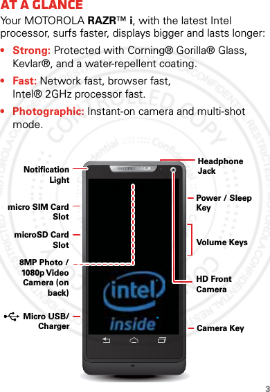 3At a glanceAt a glanceYo u r  M OTO R O L A  RAZR™ i, with the latest Intel processor, surfs faster, displays bigger and lasts longer:• Strong: Protected with Corning® Gorilla® Glass, Kevlar®, and a water-repellent coating.•Fast: Network fast, browser fast, Intel® 2GHz processor fast.• Photographic: Instant-on camera and multi-shot mode.TMHeadphoneJackVolume KeysPower / Sleep KeyHD Front Camera8MP Photo / 1080p Video Camera (on back)Notification Lightmicro SIM Card SlotmicroSD Card Slot Micro USB/   Charger Camera Key2012.09.10 FCC