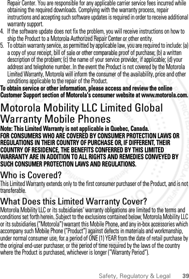 39Safety, Regulatory &amp; LegalRepair Center. You are responsible for any applicable carrier service fees incurred while obtaining the required downloads. Complying with the warranty process, repair instructions and accepting such software updates is required in order to receive additional warranty support.4. If the software update does not fix the problem, you will receive instructions on how to ship the Product to a Motorola Authorized Repair Center or other entity.5. To obtain warranty service, as permitted by applicable law, you are required to include: (a) a copy of your receipt, bill of sale or other comparable proof of purchase; (b) a written description of the problem; (c) the name of your service provider, if applicable; (d) your address and telephone number. In the event the Product is not covered by the Motorola Limited Warranty, Motorola will inform the consumer of the availability, price and other conditions applicable to the repair of the Product.To obtain service or other information, please access and review the online Customer Support section of Motorola&apos;s consumer website at www.motorola.com.Motorola Mobility LLC Limited Global Warranty Mobile PhonesGlobal WarrantyNote: This Limited Warranty is not applicable in Quebec, Canada.FOR CONSUMERS WHO ARE COVERED BY CONSUMER PROTECTION LAWS OR REGULATIONS IN THEIR COUNTRY OF PURCHASE OR, IF DIFFERENT, THEIR COUNTRY OF RESIDENCE, THE BENEFITS CONFERRED BY THIS LIMITED WARRANTY ARE IN ADDITION TO ALL RIGHTS AND REMEDIES CONVEYED BY SUCH CONSUMER PROTECTION LAWS AND REGULATIONS.Who is Covered?This Limited Warranty extends only to the first consumer purchaser of the Product, and is not transferable.What Does this Limited Warranty Cover?Motorola Mobility LLC or its subsidiaries&apos; warranty obligations are limited to the terms and conditions set forth herein. Subject to the exclusions contained below, Motorola Mobility LLC or its subsidiaries (”Motorola”) warrant this Mobile Phone, and any in-box accessories which accompany such Mobile Phone (”Product”) against defects in materials and workmanship, under normal consumer use, for a period of ONE (1) YEAR from the date of retail purchase by the original end-user purchaser, or the period of time required by the laws of the country where the Product is purchased, whichever is longer (”Warranty Period”).2012.09.10 FCC