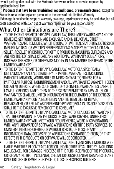 42 Safety, Regulatory &amp; Legaleven if packaged or sold with the Motorola hardware, unless otherwise required by applicable local law.(j) Products that have been refurbished, reconditioned, or remanufactured, except for Products repaired or replaced pursuant to the terms of this Limited Warranty.If damage is outside the scope of warranty coverage, repair services may be available, but all costs associated with such out of warranty repair will be your responsibility.What Other Limitations are There?•TO THE EXTENT PERMITTED BY APPLICABLE LAW, THIS LIMITED WARRANTY AND THE REMEDIES SET FORTH HEREIN ARE EXCLUSIVE AND IN LIEU OF ALL OTHER WARRANTIES AND REMEDIES, WHETHER ORAL OR WRITTEN, STATUTORY, EXPRESS OR IMPLIED. NO ORAL OR WRITTEN REPRESENTATIONS MADE BY MOTOROLA OR ANY SELLER, RESELLER OR DISTRIBUTOR OF THE PRODUCTS, INCLUDING EMPLOYEES AND AGENTS THEREOF, SHALL CREATE ANY ADDITIONAL WARRANTY OBLIGATIONS, INCREASE THE SCOPE, OR OTHERWISE MODIFY IN ANY MANNER THE TERMS OF THIS LIMITED WARRANTY.•TO THE EXTENT PERMITTED BY APPLICABLE LAW, MOTOROLA SPECIFICALLY DISCLAIMS ANY AND ALL STATUTORY OR IMPLIED WARRANTIES, INCLUDING, WITHOUT LIMITATION, WARRANTIES OF MERCHANTABILITY, FITNESS FOR A PARTICULAR PURPOSE, NONINFRINGEMENT AND ALL WARRANTIES AGAINST HIDDEN OR LATENT DEFECTS. WHERE SUCH STATUTORY OR IMPLIED WARRANTIES CANNOT LAWFULLY BE DISCLAIMED, THEN TO THE EXTENT PERMITTED BY LAW, ALL SUCH WARRANTIES SHALL BE LIMITED IN DURATION TO THE DURATION OF THE EXPRESS LIMITED WARRANTY CONTAINED HEREIN AND THE REMEDIES OF REPAIR, REPLACEMENT, OR REFUND AS DETERMINED BY MOTOROLA IN ITS SOLE DISCRETION SHALL BE THE EXCLUSIVE REMEDY OF THE CONSUMER.•TO THE EXTENT PERMITTED BY APPLICABLE LAW, MOTOROLA DOES NOT WARRANT THAT THE OPERATION OF ANY PRODUCTS OR SOFTWARE COVERED UNDER THIS LIMITED WARRANTY WILL MEET YOUR REQUIREMENTS, WORK IN COMBINATION WITH ANY HARDWARE OR SOFTWARE APPLICATIONS OR THIRD PARTY SERVICES, BE UNINTERRUPTED, ERROR-FREE, OR WITHOUT RISK TO, OR LOSS OF, ANY INFORMATION, DATA, SOFTWARE OR APPLICATIONS CONTAINED THEREIN, OR THAT DEFECTS IN THE PRODUCTS OR SOFTWARE WILL BE CORRECTED.•TO THE EXTENT PERMITTED BY APPLICABLE LAW, IN NO EVENT SHALL MOTOROLA BE LIABLE, WHETHER IN CONTRACT, TORT OR UNDER OTHER LEGAL THEORY (INCLUDING NEGLIGENCE), FOR DAMAGES IN EXCESS OF THE PURCHASE PRICE OF THE PRODUCTS, OR FOR ANY INDIRECT, INCIDENTAL, SPECIAL OR CONSEQUENTIAL DAMAGES OF ANY KIND, OR LOSS OF REVENUE OR PROFITS; LOSS OF BUSINESS; BUSINESS 2012.09.10 FCC