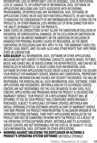 43Safety, Regulatory &amp; LegalINTERRUPTION; LOSS OF OPPORTUNITY; LOSS OF GOODWILL; LOSS OF REPUTATION; LOSS OF, DAMAGE TO, OR CORRUPTION OF INFORMATION, DATA, SOFTWARE OR APPLICATIONS (INCLUDING ANY COSTS ASSOCIATED WITH RECOVERING, PROGRAMMING, OR REPRODUCING ANY INFORMATION, DATA, SOFTWARE OR APPLICATIONS STORED ON OR USED WITH MOTOROLA PRODUCTS, OR ANY FAILURE TO MAINTAIN THE CONFIDENTIALITY OF ANY INFORMATION OR DATA STORED ON THE PRODUCTS); OR OTHER FINANCIAL LOSS ARISING OUT OF OR IN CONNECTION WITH THE ABILITY OR INABILITY TO USE THE PRODUCTS.•SOME STATES OR JURISDICTIONS DO NOT ALLOW THE LIMITATION OR EXCLUSION OF INCIDENTAL OR CONSEQUENTIAL DAMAGES, OR THE EXCLUSION OR LIMITATION ON THE LENGTH OF AN IMPLIED WARRANTY, OR THE LIMITATION OR EXCLUSION OF DAMAGES FOR PERSONAL INJURIES CAUSED BY NEGLIGENCE, SO THE ABOVE LIMITATIONS OR EXCLUSIONS MAY NOT APPLY TO YOU. THIS WARRANTY GIVES YOU SPECIFIC LEGAL RIGHTS, AND YOU MAY ALSO HAVE OTHER RIGHTS THAT VARY FROM STATE OR JURISDICTION.• DATA BACKUP: ALL INFORMATION, DATA, SOFTWARE OR OTHER APPLICATIONS, INCLUDING BUT NOT LIMITED TO PERSONAL CONTACTS, ADDRESS BOOKS, PICTURES, MUSIC AND GAMES WILL BE ERASED DURING THE REPAIR PROCESS, AND CAN NOT BE REINSTALLED BY MOTOROLA. TO AVOID LOSING SUCH INFORMATION, DATA, SOFTWARE OR OTHER APPLICATIONS PLEASE CREATE A BACK UP BEFORE YOU DELIVER YOUR PRODUCT FOR WARRANTY SERVICE, REMOVE ANY CONFIDENTIAL, PROPRIETARY OR PERSONAL INFORMATION AND DISABLE ANY SECURITY PASSWORDS. YOU WILL BE RESPONSIBLE FOR REINSTALLING ALL SUCH INFORMATION, DATA, SOFTWARE, OTHER APPLICATIONS AND PASSWORDS. MOTOROLA AND/OR ITS AUTHORIZED SERVICE CENTERS ARE NOT RESPONSIBLE FOR THE LOSS OR MISUSE OF ANY DATA, FILES, CONTENT, APPLICATIONS AND PROGRAMS WHEN THE PRODUCT IS DELIVERED FOR WARRANTY SERVICE. YOUR PRODUCT OR A REPLACEMENT PRODUCT WILL BE RETURNED TO YOU AS YOUR PRODUCT WAS CONFIGURED WHEN ORIGINALLY PURCHASED, SUBJECT TO APPLICABLE SOFTWARE UPDATES. MOTOROLA MAY INSTALL OPERATING SYSTEM SOFTWARE UPDATES AS PART OF WARRANTY SERVICE THAT MAY PREVENT THE PRODUCT FROM REVERTING TO AN EARLIER VERSION OF THE OPERATING SYSTEM SOFTWARE. THIRD PARTY APPLICATIONS INSTALLED ON THE PRODUCT MAY NOT BE COMPATIBLE OR WORK WITH THE PRODUCT AS A RESULT OF THE OPERATING SYSTEM SOFTWARE UPDATE. MOTOROLA AND ITS AUTHORIZED SERVICE CENTERS ARE NOT RESPONSIBLE FOR THE LOSS OF, OR INABILITY TO USE, SUCH INFORMATION, DATA, SOFTWARE OR OTHER APPLICATIONS.• WARNING AGAINST UNLOCKING THE BOOTLOADER OR ALTERING A PRODUCT&apos;S OPERATING SYSTEM SOFTWARE: MOTOROLA STRONGLY 2012.09.10 FCC