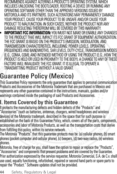 44 Safety, Regulatory &amp; LegalRECOMMENDS AGAINST ALTERING A PRODUCT&apos;S OPERATING SYSTEM, WHICH INCLUDES UNLOCKING THE BOOTLOADER, ROOTING A DEVICE OR RUNNING ANY OPERATING SOFTWARE OTHER THAN THE APPROVED VERSIONS ISSUED BY MOTOROLA AND ITS PARTNERS. SUCH ALTERATIONS MAY PERMANENTLY DAMAGE YOUR PRODUCT, CAUSE YOUR PRODUCT TO BE UNSAFE AND/OR CAUSE YOUR PRODUCT TO MALFUNCTION. IN SUCH CASES, NEITHER THE PRODUCT NOR ANY DAMAGE RESULTING THEREFROM WILL BE COVERED BY THIS WARRANTY.• IMPORTANT FCC INFORMATION: YOU MUST NOT MAKE OR ENABLE ANY CHANGES TO THE PRODUCT THAT WILL IMPACT ITS FCC GRANT OF EQUIPMENT AUTHORIZATION. THE FCC GRANT IS BASED ON THE PRODUCT&apos;S EMISSION, MODULATION, AND TRANSMISSION CHARACTERISTICS, INCLUDING: POWER LEVELS, OPERATING FREQUENCIES AND BANDWIDTHS, SAR LEVELS, DUTY-CYCLE, TRANSMISSION MODES (E.G., CDMA, GSM), AND INTENDED METHOD OF USING THE PRODUCT (E.G., HOW THE PRODUCT IS HELD OR USED IN PROXIMITY TO THE BODY). A CHANGE TO ANY OF THESE FACTORS WILL INVALIDATE THE FCC GRANT. IT IS ILLEGAL TO OPERATE A TRANSMITTING PRODUCT WITHOUT A VALID GRANT.Guarantee Policy (Mexico)Guarant ee (Mexico )This Guarantee Policy represents the only guarantee that applies to personal communication Products and Accessories of the Motorola Trademark that are purchased in Mexico and represents any other guarantee contained in the instructions, manuals, guides and/or warnings contained inside the packaging of said Products and Accessories.I. Items Covered by this GuaranteeIt protects the manufacturing defects and hidden defects of the “Products” and “Accessories” (such as batteries, antennas, chargers, wired headphones and wireless devices) of the Motorola trademark, described in the space that for such purpose is established on the back of this Guarantee Policy, which, covers all of the parts, components, accessories and labor of Motorola Products, as well as the transportation costs that derive from fulfilling this policy, within its service network.The Motorola “Products” that this guarantee protects may be: (a) cellular phones, (b) smart phones (pocket computer and cellular phone), (c) beepers, (d) two-way radios, (e) wireless phones.Motorola, free of charge for you, shall have the option to repair or replace the “Products”, “Accessories” and components that present problems and are covered by the Guarantee. Prior authorization expressed by the service requester, Motorola Comercial, S.A. de C.v. shall use used, equally functioning, refurbished, repaired or second hand parts or spare parts to repair the “Product.” Software updates shall not be provided.2012.09.10 FCC