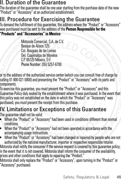 45Safety, Regulatory &amp; LegalII. Duration of the GuaranteeThe duration of the guarantee shall be one year starting from the purchase date of the new “Product” or “Accessory” at an authorized establishment.III. Procedure for Exercising the GuaranteeTo demand the fulfillment of this guarantee, the address where the “Product” or “Accessory” was purchased must be sent to the address of the Person Responsible for the “Products” and “Accessories” in Mexico:or to the address of the authorized service center (which you can consult free of charge by calling 01 800 021 0000) and presenting the “Product” or “Accessory” with its parts and components.To exercise this guarantee, you must present the “Product” or “Accessory” and this Guarantee Policy duly sealed by the establishment where it was purchased. In the event that this policy was not established on the date in which the “Product” or “Accessory” was purchased, you must present the receipt from this purchase. IV. Limitations or Exceptions of this GuaranteeThe guarantee shall not be valid:•When the “Product” or “Accessory” had been used in conditions different than normal conditions.•When the “Product” or “Accessory” had not been operated in accordance with the accompanying usage instructions.•When the “Product” or “Accessory” had been changed or repaired by people who are not authorized by the national manufacturer, importer or respective responsible retailer.Motorola shall notify the consumer if the service request is covered by this guarantee policy; in the event that it is not covered, Motorola shall inform the consumer of the availability, prices and other conditions that apply to repairing the “Product.”Motorola shall only replace the “Product” or “Accessory”, upon turning in the “Product” or “Accessory” purchased.Motorola Comercial, S.A. de C.V.Bosque de Alisos 125Col. Bosques de las LomasDel. Cuajimalpa de MorelosC.P. 05120 México, D.F.Phone Number: (55) 5257-67002012.09.10 FCC