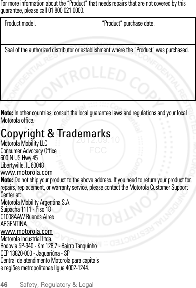 46 Safety, Regulatory &amp; LegalFor more information about the “Product” that needs repairs that are not covered by this guarantee, please call 01 800 021 0000.Note: In other countries, consult the local guarantee laws and regulations and your local Motorola office.Copyright &amp; TrademarksCopyright &amp; TrademarksMotorola Mobility LLCConsumer Advocacy Office600 N US Hwy 45Libertyville, IL 60048www.motorola.comNote: Do not ship your product to the above address. If you need to return your product for repairs, replacement, or warranty service, please contact the Motorola Customer Support Center at:Motorola Mobility Argentina S.A.Suipacha 1111 - Piso 18C1008AAW Buenos AiresARGENTINAwww.motorola.comMotorola Industrial Ltda.Rodovia SP-340 - Km 128,7 - Bairro TanquinhoCEP 13820-000 - Jaguariúna - SPCentral de atendimento Motorola para capitaise regiões metropolitanas ligue 4002-1244.Product model. “Product” purchase date.Seal of the authorized distributor or establishment where the “Product” was purchased.2012.09.10 FCC