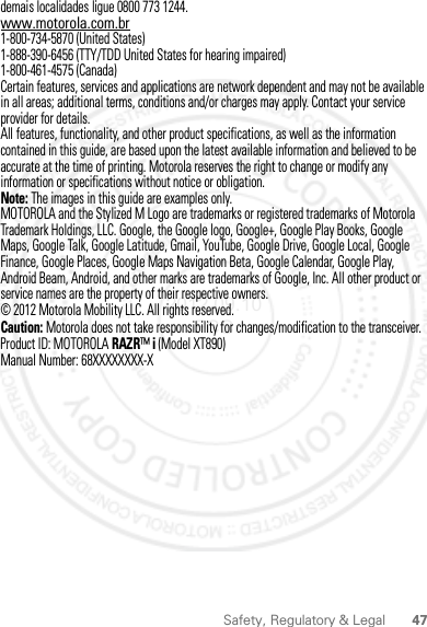 47Safety, Regulatory &amp; Legaldemais localidades ligue 0800 773 1244.www.motorola.com.br1-800-734-5870 (United States)1-888-390-6456 (TTY/TDD United States for hearing impaired)1-800-461-4575 (Canada)Certain features, services and applications are network dependent and may not be available in all areas; additional terms, conditions and/or charges may apply. Contact your service provider for details.All features, functionality, and other product specifications, as well as the information contained in this guide, are based upon the latest available information and believed to be accurate at the time of printing. Motorola reserves the right to change or modify any information or specifications without notice or obligation.Note: The images in this guide are examples only.MOTOROLA and the Stylized M Logo are trademarks or registered trademarks of Motorola Trademark Holdings, LLC. Google, the Google logo, Google+, Google Play Books, Google Maps, Google Talk, Google Latitude, Gmail, YouTube, Google Drive, Google Local, Google Finance, Google Places, Google Maps Navigation Beta, Google Calendar, Google Play, Android Beam, Android, and other marks are trademarks of Google, Inc. All other product or service names are the property of their respective owners.© 2012 Motorola Mobility LLC. All rights reserved.Caution: Motorola does not take responsibility for changes/modification to the transceiver.Product ID: MOTOROLA RAZR™ i (Model XT890)Manual Number: 68XXXXXXXX-X2012.09.10 FCC