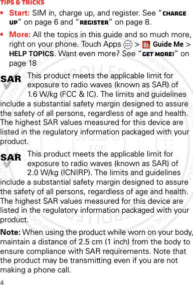 4Tips &amp; tricks•Start: SIM in, charge up, and register. See “Charge up” on page 6 and “Register” on page 8.•More: All the topics in this guide and so much more, right on your phone. Touch Apps &gt; Guide Me &gt; HELP TOPICS. Want even more? See “Get more!” on page 18This product meets the applicable limit for exposure to radio waves (known as SAR) of 1.6 W/kg (FCC &amp; IC). The limits and guidelines include a substantial safety margin designed to assure the safety of all persons, regardless of age and health. The highest SAR values measured for this device are listed in the regulatory information packaged with your product.This product meets the applicable limit for exposure to radio waves (known as SAR) of 2.0 W/kg (ICNIRP). The limits and guidelines include a substantial safety margin designed to assure the safety of all persons, regardless of age and health. The highest SAR values measured for this device are listed in the regulatory information packaged with your product.Note: When using the product while worn on your body, maintain a distance of 2.5 cm (1 inch) from the body to ensure compliance with SAR requirements. Note that the product may be transmitting even if you are not making a phone call.2012.09.10 FCC