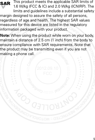 5This product meets the applicable SAR limits of 1.6 W/kg (FCC &amp; IC) and 2.0 W/kg (ICNIRP). The limits and guidelines include a substantial safety margin designed to assure the safety of all persons, regardless of age and health. The highest SAR values measured for this device are listed in the regulatory information packaged with your product.Note: When using the product while worn on your body, maintain a distance of 2.5 cm (1 inch) from the body to ensure compliance with SAR requirements. Note that the product may be transmitting even if you are not making a phone call.2012.09.10 FCC