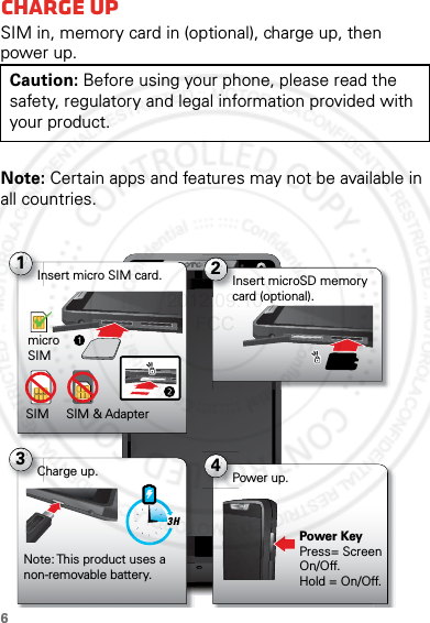 6StartCharge upSIM in, memory card in (optional), charge up, then power up.Note: Certain apps and features may not be available in all countries.Caution: Before using your phone, please read the safety, regulatory and legal information provided with your product.4:001Insert micro SIM card.micro SIMSIM SIM &amp; Adapter2Insert microSD memory card (optional).4Power up.Power KeyPress= Screen On/Off. Hold = On/Off.3Charge up.Note: This product uses a non-removable battery.3 H2012.09.10 FCC