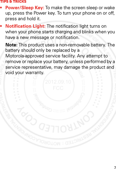 7Tips &amp; tricks• Power/Sleep Key: To make the screen sleep or wake up, press the Power key. To turn your phone on or off, press and hold it.• Notification Light: The notification light turns on when your phone starts charging and blinks when you have a new message or notification.Note: This product uses a non-removable battery. The battery should only be replaced by a Motorola-approved service facility. Any attempt to remove or replace your battery, unless performed by a service representative, may damage the product and void your warranty.2012.09.10 FCC