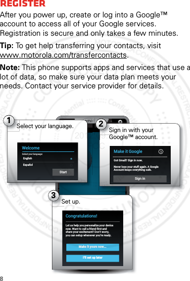 8RegisterAfter you power up, create or log into a Google™ account to access all of your Google services. Registration is secure and only takes a few minutes.Tip: To get help transferring your contacts, visit www.motorola.com/transfercontacts.Note: This phone supports apps and services that use a lot of data, so make sure your data plan meets your needs. Contact your service provider for details.4:003Set up.Make it yours now...I’ll set up laterCongratulations!Let us help you personalize your devicenow. Want to call a friend first andshare your excitement? Don’t worry,you can setup whenever you’re ready.1WelcomeSelect your language:EnglishEspañolStartSelect your language. 2Sign in with your Google™ account.Make it GoogleGot Gmail? Sign in now.Never lose your stuff again. A GoogleAccount keeps everything safe.Sign in2012.09.10 FCC