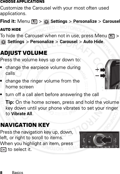 8BasicsChoose applicationsCustomize the Carousel with your most often used applications.Find it: Menu  &gt; Settings &gt; Personalize &gt; CarouselAuto hideTo hide the Carousel when not in use, press Menu  &gt; Settings &gt; Personalize &gt; Carousel &gt; Auto Hide.Adjust volumePress the volume keys up or down to:•change the earpiece volume during calls•change the ringer volume from the home screen•turn off a call alert before answering the callTip: On the home screen, press and hold the volume key down until your phone vibrates to set your ringer to Vibrate All.Navigation keyPress the navigation key up, down, left, or right to scroll to items. When you highlight an item, press  to select it.