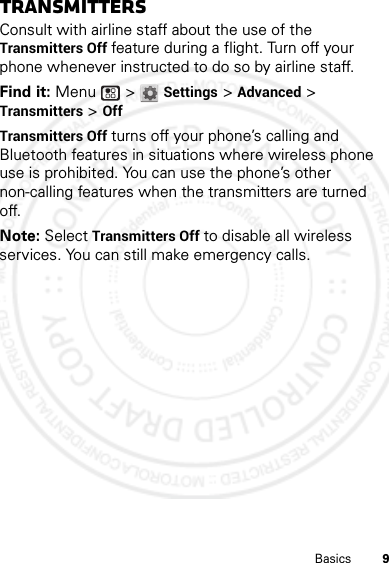 9BasicsTransmittersConsult with airline staff about the use of the Transmitters Off feature during a flight. Turn off your phone whenever instructed to do so by airline staff.Find it: Menu  &gt; Settings &gt; Advanced &gt; Transmitters &gt; OffTransmitters Off turns off your phone’s calling and Bluetooth features in situations where wireless phone use is prohibited. You can use the phone’s other non-calling features when the transmitters are turned off.Note: Select Transmitters Off to disable all wireless services. You can still make emergency calls.