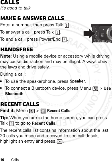 10 CallsCallsit’s good to talkMake &amp; answer callsEnter a number, then press Talk .To answer a call, press Talk .To end a call, press Power/End .HandsfreeNote: Using a mobile device or accessory while driving may cause distraction and may be illegal. Always obey the laws and drive safely.During a call:•To use the speakerphone, press Speaker.•To connect a Bluetooth device, press Menu  &gt; Use Bluetooth.Recent callsFind it: Menu  &gt; Recent CallsTip: When you are in the home screen, you can press Talk  to go to Recent Calls.The recent calls list contains information about the last 20 calls you made and received.To see call details, highlight an entry and press  .