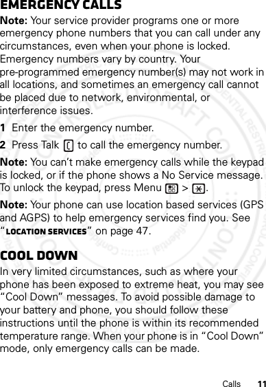 11CallsEmergency callsNote: Your service provider programs one or more emergency phone numbers that you can call under any circumstances, even when your phone is locked. Emergency numbers vary by country. Your pre-programmed emergency number(s) may not work in all locations, and sometimes an emergency call cannot be placed due to network, environmental, or interference issues.  1Enter the emergency number.2Press Talk  to call the emergency number.Note: You can’t make emergency calls while the keypad is locked, or if the phone shows a No Service message. To unlock the keypad, press Menu  &gt;  .Note: Your phone can use location based services (GPS and AGPS) to help emergency services find you. See “Location Services” on page 47.Cool downIn very limited circumstances, such as where your phone has been exposed to extreme heat, you may see “Cool Down” messages. To avoid possible damage to your battery and phone, you should follow these instructions until the phone is within its recommended temperature range. When your phone is in “Cool Down” mode, only emergency calls can be made.