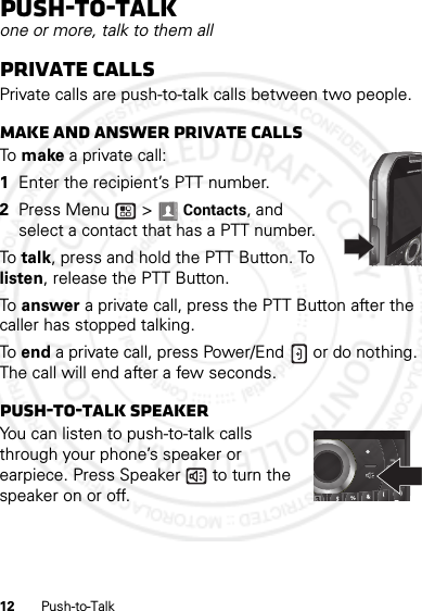 12 Push-to-TalkPush-to-Talkone or more, talk to them allPrivate callsPrivate calls are push-to-talk calls between two people.Make and answer private callsTo  make a private call:  1Enter the recipient’s PTT number.2Press Menu  &gt; Contacts, and select a contact that has a PTT number.To  talk, press and hold the PTT Button. To listen, release the PTT Button.To  answer a private call, press the PTT Button after the caller has stopped talking.To end a private call, press Power/End  or do nothing. The call will end after a few seconds.push-to-talk speakerYou can listen to push-to-talk calls through your phone’s speaker or earpiece. Press Speaker  to turn the speaker on or off.