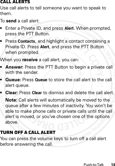 13Push-to-TalkCall alertsUse call alerts to tell someone you want to speak to them.To  send a call alert:•Enter a Private ID, and press Alert. When prompted, press the PTT Button.•Press Contacts, and highlight a contact containing a Private ID. Press Alert, and press the PTT Button when prompted.When you receive a call alert, you can:•Answer: Press the PTT Button to begin a private call with the sender.• Queue: Press Queue to store the call alert to the call alert queue.• Clear: Press Clear to dismiss and delete the call alert.Note: Call alerts will automatically be moved to the queue after a few minutes of inactivity. You won’t be able to make phone calls or private calls until the call alert is moved, or you’ve chosen one of the options above.Turn off a call alertYou can press the volume keys to turn off a call alert before answering the call.