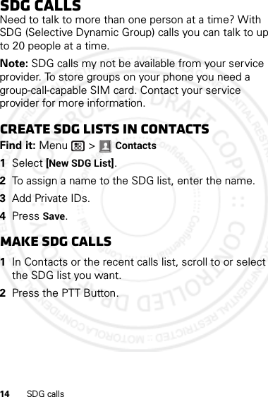 14 SDG callsSDG callsNeed to talk to more than one person at a time? With SDG (Selective Dynamic Group) calls you can talk to up to 20 people at a time.Note: SDG calls my not be available from your service provider. To store groups on your phone you need a group-call-capable SIM card. Contact your service provider for more information.Create SDG lists in contactsFind it: Menu  &gt; Contacts  1Select [New SDG List].2To assign a name to the SDG list, enter the name.3Add Private IDs.4Press Save.Make SDG calls  1In Contacts or the recent calls list, scroll to or select the SDG list you want.2Press the PTT Button.