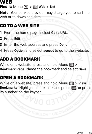 15WebWebFind it: Menu  &gt; Web &gt; NetNote: Your service provider may charge you to surf the web or to download data.Go to a Web site  1From the home page, select Go to URL.2Press Edit.3Enter the web address and press Done.4Press Option and select accept to go to the website.Add a bookmarkWhile on a website, press and hold Menu  &gt; Bookmark Page. Name the bookmark and select Save.Open a bookmarkWhile on a website, press and hold Menu  &gt; View Bookmarks. Highlight a bookmark and press  , or press its number on the keypad.WWW.