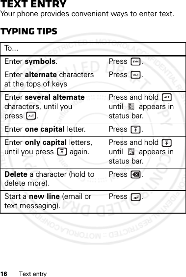 16 Text entryText entryYour phone provides convenient ways to enter text.Typing tipsTo . . .Enter symbols.Press.Enter alternate characters at the tops of keysPress .Enter several alternate characters, until you press .Press and hold  until   appears in status bar.Enter one capital letter. Press .Enter only capital letters, until you press  again.Press and hold  until  appears in status bar.Delete a character (hold to delete more).Press .Start a new line (email or text messaging).Press .