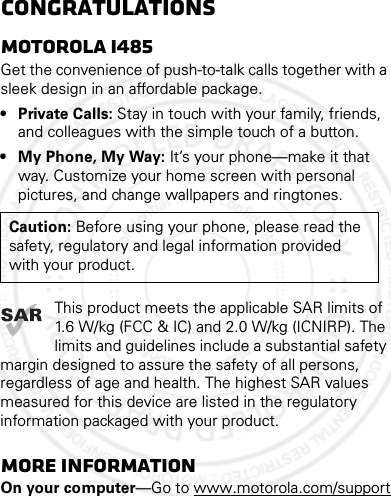 CongratulationsMOTOROLA i485Get the convenience of push-to-talk calls together with a sleek design in an affordable package.• Private Calls: Stay in touch with your family, friends, and colleagues with the simple touch of a button.• My Phone, My Way: It’s your phone—make it that way. Customize your home screen with personal pictures, and change wallpapers and ringtones.This product meets the applicable SAR limits of 1.6 W/kg (FCC &amp; IC) and 2.0 W/kg (ICNIRP). The limits and guidelines include a substantial safety margin designed to assure the safety of all persons, regardless of age and health. The highest SAR values measured for this device are listed in the regulatory information packaged with your product.More informationOn your computer—Go to www.motorola.com/supportCaution: Before using your phone, please read the safety, regulatory and legal information provided with your product.