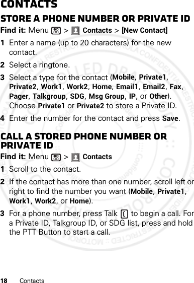 18 ContactsContactsStore a phone number or Private IDFind it: Menu  &gt; Contacts &gt; [New Contact]  1Enter a name (up to 20 characters) for the new contact. 2Select a ringtone.3Select a type for the contact (Mobile, Private1, Private2, Work1, Work2, Home, Email1, Email2, Fax, Pager, Talkgroup, SDG, Msg Group, IP, or Other). Choose Private1 or Private2 to store a Private ID.4Enter the number for the contact and press Save.Call a stored phone number or Private IDFind it: Menu  &gt; Contacts   1Scroll to the contact.2If the contact has more than one number, scroll left or right to find the number you want (Mobile, Private1, Work1, Work2, or Home).3For a phone number, press Talk  to begin a call. For a Private ID, Talkgroup ID, or SDG list, press and hold the PTT Button to start a call.