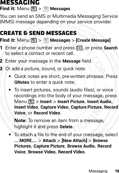 19MessagingMessagingFind it: Menu  &gt; MessagesYou can send an SMS or Multimedia Messaging Service (MMS) message depending on your service provider.Create &amp; send messagesFind it: Menu  &gt; Messages &gt; [Create Message]  1Enter a phone number and press  , or press Search to select a contact or recent call.2Enter your message in the Message field.3Or add a picture, sound, or quick note:•Quick notes are short, pre-written phrases. Press QNotes to enter a quick note.•To insert pictures, sounds (audio files), or voice recordings into the body of your message, press Menu  &gt; Insert &gt; Insert Picture, Insert Audio, Insert Video, Capture Video, Capture Picture, Record Voice, or Record Video.Note: To remove an item from a message, highlight it and press Delete.•To attach a file to the end of your message, select ....MORE.... &gt; Attach &gt; [New Attach] &gt; Browse Pictures, Capture Picture, Browse Audio, Record Voice, Browse Video, Record Video.