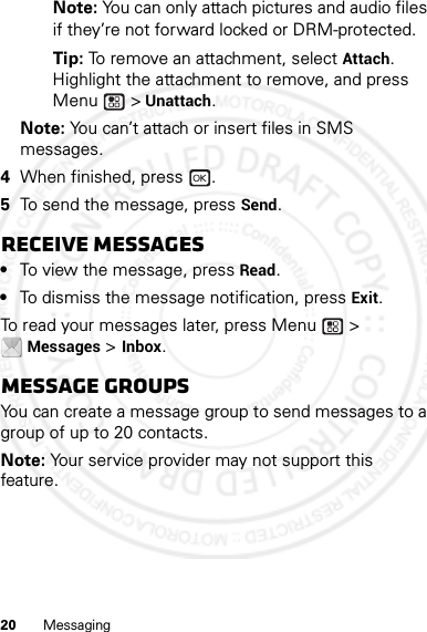 20 MessagingNote: You can only attach pictures and audio files if they’re not forward locked or DRM-protected.Tip: To remove an attachment, select Attach. Highlight the attachment to remove, and press Menu  &gt; Unattach.Note: You can’t attach or insert files in SMS messages.4When finished, press  .5To send the message, press Send.Receive messages•To view the message, press Read.•To dismiss the message notification, press Exit.To read your messages later, press Menu  &gt; Messages &gt; Inbox.Message groupsYou can create a message group to send messages to a group of up to 20 contacts.Note: Your service provider may not support this feature.