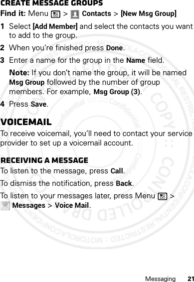 21MessagingCreate message groupsFind it: Menu  &gt; Contacts &gt; [New Msg Group]  1Select [Add Member] and select the contacts you want to add to the group.2When you’re finished press Done.3Enter a name for the group in the Name field.Note: If you don’t name the group, it will be named Msg Group followed by the number of group members. For example, Msg Group (3).4Press Save.VoicemailTo receive voicemail, you’ll need to contact your service provider to set up a voicemail account.Receiving a messageTo listen to the message, press Call.To dismiss the notification, press Back.To listen to your messages later, press Menu  &gt; Messages &gt; Voice Mail.