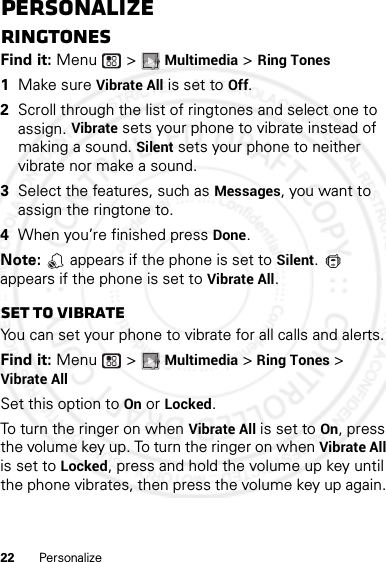 22 PersonalizePersonalizeRingtonesFind it: Menu  &gt; Multimedia &gt; Ring Tones  1Make sure Vibrate All is set to Off.2Scroll through the list of ringtones and select one to assign. Vibrate sets your phone to vibrate instead of making a sound. Silent sets your phone to neither vibrate nor make a sound.3Select the features, such as Messages, you want to assign the ringtone to.4When you’re finished press Done.Note:   appears if the phone is set to Silent.  appears if the phone is set to Vibrate All.Set to vibrateYou can set your phone to vibrate for all calls and alerts.Find it: Menu  &gt; Multimedia &gt; Ring Tones &gt; Vibrate AllSet this option to On or Locked.To turn the ringer on when Vibrate All is set to On, press the volume key up. To turn the ringer on when Vibrate All is set to Locked, press and hold the volume up key until the phone vibrates, then press the volume key up again. 