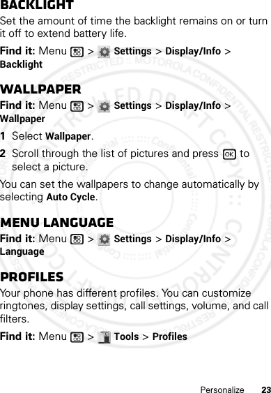 23PersonalizeBacklightSet the amount of time the backlight remains on or turn it off to extend battery life.Find it: Menu  &gt; Settings &gt; Display/Info &gt; BacklightWallpaperFind it: Menu  &gt; Settings &gt; Display/Info &gt; Wallpaper  1Select Wallpaper.2Scroll through the list of pictures and press   to select a picture.You can set the wallpapers to change automatically by selecting Auto Cycle.Menu LanguageFind it: Menu  &gt; Settings &gt; Display/Info &gt; LanguageProfilesYour phone has different profiles. You can customize ringtones, display settings, call settings, volume, and call filters.Find it: Menu  &gt; Tools &gt; Profiles